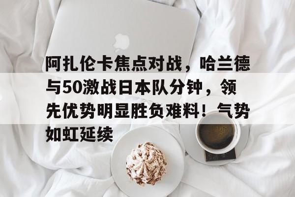 阿扎伦卡焦点对战，哈兰德与50激战日本队分钟，领先优势明显胜负难料！气势如虹延续的简单介绍