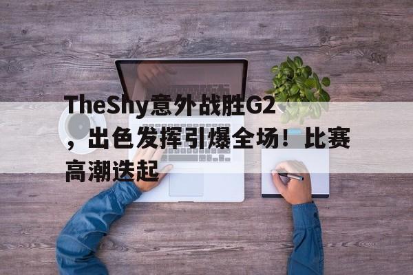 TheShy意外战胜G2，出色发挥引爆全场！比赛高潮迭起(theshy比赛精彩操作集锦)