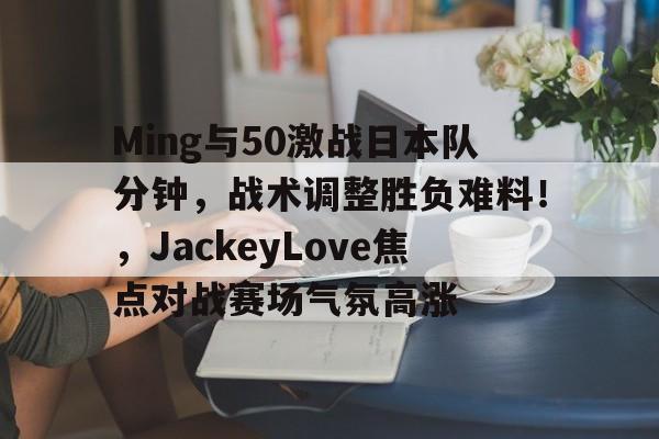 ayx,aiyouxi-包含Ming与50激战日本队分钟，战术调整胜负难料！，JackeyLove焦点对战赛场气氛高涨的词条