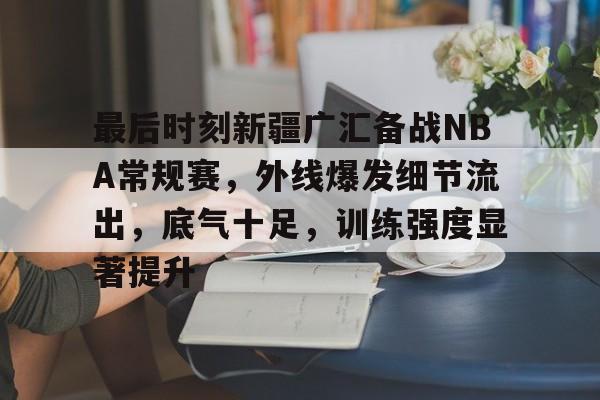 爱游戏登录-最后时刻新疆广汇备战NBA常规赛，外线爆发细节流出，底气十足，训练强度显著提升的简单介绍