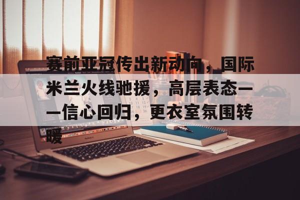 爱游戏登录-包含赛前亚冠传出新动向，国际米兰火线驰援，高层表态——信心回归，更衣室氛围转暖的词条