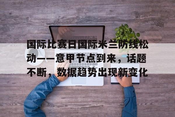 爱游戏入口-包含国际比赛日国际米兰防线松动——意甲节点到来，话题不断，数据趋势出现新变化的词条